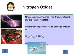 Nitrogen Oxides Nitrogen naturally comes from thunder storms and biological processes.  Combustion engines in jets or cars also produce NO N 2(g)  + O 2(g)     2NO (g)    2NO (g)  +  O 2(g)    2NO 2(g) 