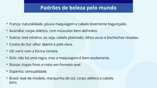 • França: naturalidade, pouca maquiagem e cabelo levemente bagunçado.
• Austrália: corpo atlético, com músculos bem definidos.
• Suécia: look nórdico, ou seja, cabelo platinado, olhos azuis e bochechas rosadas.
• Coreia do Sul: olhar aberto e pele clara.
• Irã: nariz com a forma correta.
• EUA: não há uma regra, mas a maquiagem é bem exuberante.
• Rússia: traços finos e rosto em formato oval.
• Espanha: sensualidade.
• Brasil: look de modelo, marquinha de sol, corpo atlético e cabelo
loiro.
Padrões de beleza pelo mundo
 