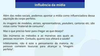Além das redes sociais, podemos apontar a mídia como influenciadora dessa
aquisição do corpo perfeito.
As imagens de modelos, atrizes, apresentadoras, youtubers, cantoras etc. são
vistas como “material de consumo”.
Influência da mídia
Mas o que preciso fazer para chegar ao que desejo?
São inúmeros os métodos e as maneiras aos quais as
pessoas recorrem. Contudo, quanto isso afetará a saúde?
Infelizmente, não é este o pensamento da maioria. As
pessoas cometem loucuras para alcançar a “imagem
perfeita”.
 