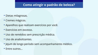 • Dietas milagrosas.
• Cremes mágicos.
• Aparelhos que realizam exercícios por você.
• Exercícios em excesso.
• Uso de remédios sem prescrição médica.
• Uso de anabolizantes.
• Jejum de longo período sem acompanhamento médico.
• Entre outros...
Como atingir o padrão de beleza?
 