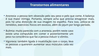 • Anorexia: a pessoa tem obsessão pelo seu peso e pelo que come. A balança
é sua maior inimiga. Portanto, sempre acha que precisa emagrecer mais,
pois há uma distorção de sua imagem no espelho. Para isso, utiliza-se de
remédios, exercícios físicos em excesso, além do jejum por longo período.
Transtornos alimentares
• Bulimia: muito parecida com a anorexia, porém neste caso
existe uma compulsão em comer e posteriormente um
peso na consciência que faz a pessoa induzir o vômito.
• Vigorexia: também ligada à insatisfação com o corpo, leva
as pessoas a quererem aumentar seus músculos cada vez
mais.
 