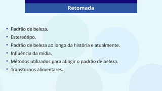 • Padrão de beleza.
• Estereótipo.
• Padrão de beleza ao longo da história e atualmente.
• Influência da mídia.
• Métodos utilizados para atingir o padrão de beleza.
• Transtornos alimentares.
Retomada
 