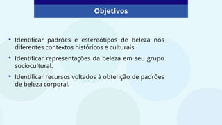 • Identificar padrões e estereótipos de beleza nos
diferentes contextos históricos e culturais.
• Identificar representações da beleza em seu grupo
sociocultural.
• Identificar recursos voltados à obtenção de padrões
de beleza corporal.
Objetivos
 