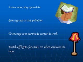•Learn more; stay up to date
•Join a group to stop pollution
•Encourage your parents to carpool to work
•Switch off lights, fan, heat, etc. when you leave the
room
 
