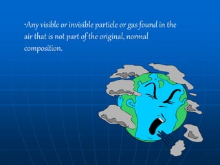 •Any visible or invisible particle or gas found in the
air that is not part of the original, normal
composition.
 