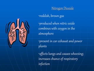 Nitrogen Dioxide
•reddish, brown gas
•produced when nitric oxide
combines with oxygen in the
atmosphere
•present in car exhaust and power
plants
•affects lungs and causes wheezing;
increases chance of respiratory
infection
 