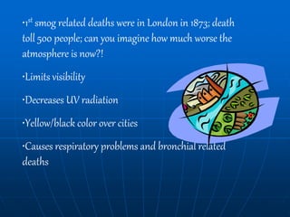•1st smog related deaths were in London in 1873; death
toll 500 people; can you imagine how much worse the
atmosphere is now?!
•Limits visibility
•Decreases UV radiation
•Yellow/black color over cities
•Causes respiratory problems and bronchial related
deaths
 