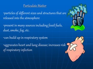 Particulate Matter
•particles of different sizes and structures that are
released into the atmosphere
•present in many sources including fossil fuels,
dust, smoke, fog, etc.
•can build up in respiratory system
•aggravates heart and lung disease; increases risk
of respiratory infection
 