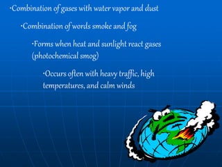 •Combination of gases with water vapor and dust
•Combination of words smoke and fog
•Forms when heat and sunlight react gases
(photochemical smog)
•Occurs often with heavy traffic, high
temperatures, and calm winds
 