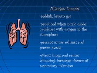 Nitrogen DioxideNitrogen Dioxide
•reddish, brown gas
•produced when nitric oxide
combines with oxygen in the
atmosphere
•present in car exhaust and
power plants
•affects lungs and causes
wheezing; increases chance of
respiratory infection
 
