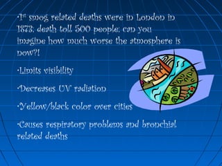 •1st
smog related deaths were in London in
1873; death toll 500 people; can you
imagine how much worse the atmosphere is
now?!
•Limits visibility
•Decreases UV radiation
•Yellow/black color over cities
•Causes respiratory problems and bronchial
related deaths
 
