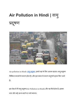 Air Pollution in Hindi | वायु
प्रदूषण
Air pollution in Hindi- वायु प्रदूषण, हमारे ग्रह क
े लिए अदृश्य खतरा। वायु प्रदूषण
विभिन्न कारकों क
े कारण होता है। और इस प्रकार क
े कारण मनुष्यों द्वारा किए जाते
हैं।
इस लेख में मैं वायु प्रदूषण(Air Pollution in Hindi) और यह क
ै से होता है, इसका
नारा और कई अन्य बातों पर चर्चा करू
ं गा।
 