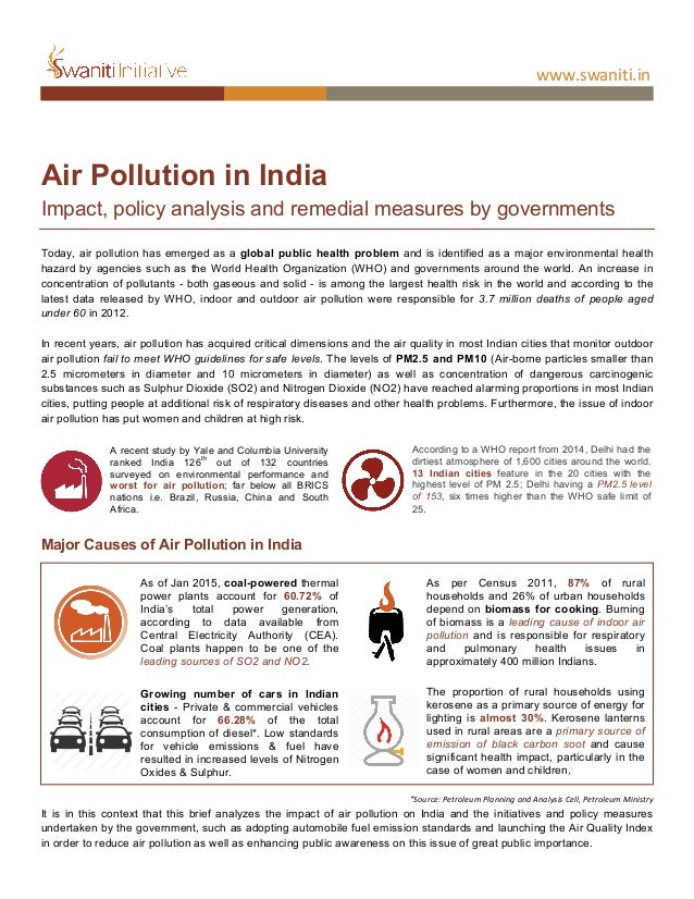  
	
  
www.swaniti.in	
  
	
  
	
   	
   	
  
	
  
Air Pollution in India
Impact, policy analysis and remedial measures by governments
Today, air pollution has emerged as a global public health problem and is identified as a major environmental health
hazard by agencies such as the World Health Organization (WHO) and governments around the world. An increase in
concentration of pollutants - both gaseous and solid - is among the largest health risk in the world and according to the
latest data released by WHO, indoor and outdoor air pollution were responsible for 3.7 million deaths of people aged
under 60 in 2012.
In recent years, air pollution has acquired critical dimensions and the air quality in most Indian cities that monitor outdoor
air pollution fail to meet WHO guidelines for safe levels. The levels of PM2.5 and PM10 (Air-borne particles smaller than
2.5 micrometers in diameter and 10 micrometers in diameter) as well as concentration of dangerous carcinogenic
substances such as Sulphur Dioxide (SO2) and Nitrogen Dioxide (NO2) have reached alarming proportions in most Indian
cities, putting people at additional risk of respiratory diseases and other health problems. Furthermore, the issue of indoor
air pollution has put women and children at high risk.
Major Causes of Air Pollution in India
*Source:	
  Petroleum	
  Planning	
  and	
  Analysis	
  Cell,	
  Petroleum	
  Ministry	
  
It is in this context that this brief analyzes the impact of air pollution on India and the initiatives and policy measures
undertaken by the government, such as adopting automobile fuel emission standards and launching the Air Quality Index
in order to reduce air pollution as well as enhancing public awareness on this issue of great public importance.
A recent study by Yale and Columbia University
ranked India 126
th
out of 132 countries
surveyed on environmental performance and
worst for air pollution; far below all BRICS
nations i.e. Brazil, Russia, China and South
Africa.
As of Jan 2015, coal-powered thermal
power plants account for 60.72% of
India’s total power generation,
according to data available from
Central Electricity Authority (CEA).
Coal plants happen to be one of the
leading sources of SO2 and NO2.
As per Census 2011, 87% of rural
households and 26% of urban households
depend on biomass for cooking. Burning
of biomass is a leading cause of indoor air
pollution and is responsible for respiratory
and pulmonary health issues in
approximately 400 million Indians.
Growing number of cars in Indian
cities - Private & commercial vehicles
account for 66.28% of the total
consumption of diesel*. Low standards
for vehicle emissions & fuel have
resulted in increased levels of Nitrogen
Oxides & Sulphur.
The proportion of rural households using
kerosene as a primary source of energy for
lighting is almost 30%. Kerosene lanterns
used in rural areas are a primary source of
emission of black carbon soot and cause
significant health impact, particularly in the
case of women and children.
According to a WHO report from 2014, Delhi had the
dirtiest atmosphere of 1,600 cities around the world.
13 Indian cities feature in the 20 cities with the
highest level of PM 2.5; Delhi having a PM2.5 level
of 153, six times higher than the WHO safe limit of
25.
 