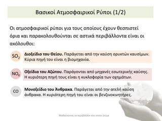 Βασικοί Ατμοσφαιρικοί Ρύποι (1/2)
Μαθαίνοντας το περιβάλλον στο οποίο ζούμε
Οι ατμοσφαιρικοί ρύποι για τους οποίους έχουν θεσπιστεί
όρια και παρακολουθούνται σε αστικά περιβάλλοντα είναι οι
ακόλουθοι:
Διοξείδιο του Θείου. Παράγεται από την καύση ορυκτών καυσίμων.
Κύρια πηγή του είναι η βιομηχανία.
SO2
Οξείδια του Αζώτου. Παράγονται από μηχανές εσωτερικής καύσης.
Η κυριότερη πηγή τους είναι η κυκλοφορία των οχημάτων.
ΝOX
Μονοξείδιο του Άνθρακα. Παράγεται από την ατελή καύση
άνθρακα. Η κυριότερη πηγή του είναι οι βενζινοκινητήρες.
CO
 