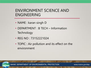 ENVIRONMENT SCIENCE AND
ENGINEERING
• NAME : karan singh D
• DEPARTMENT : B TECH – Information
Technology
• REG NO : 73152221024
• TOPIC : Air pollution and its effect on the
environment
 