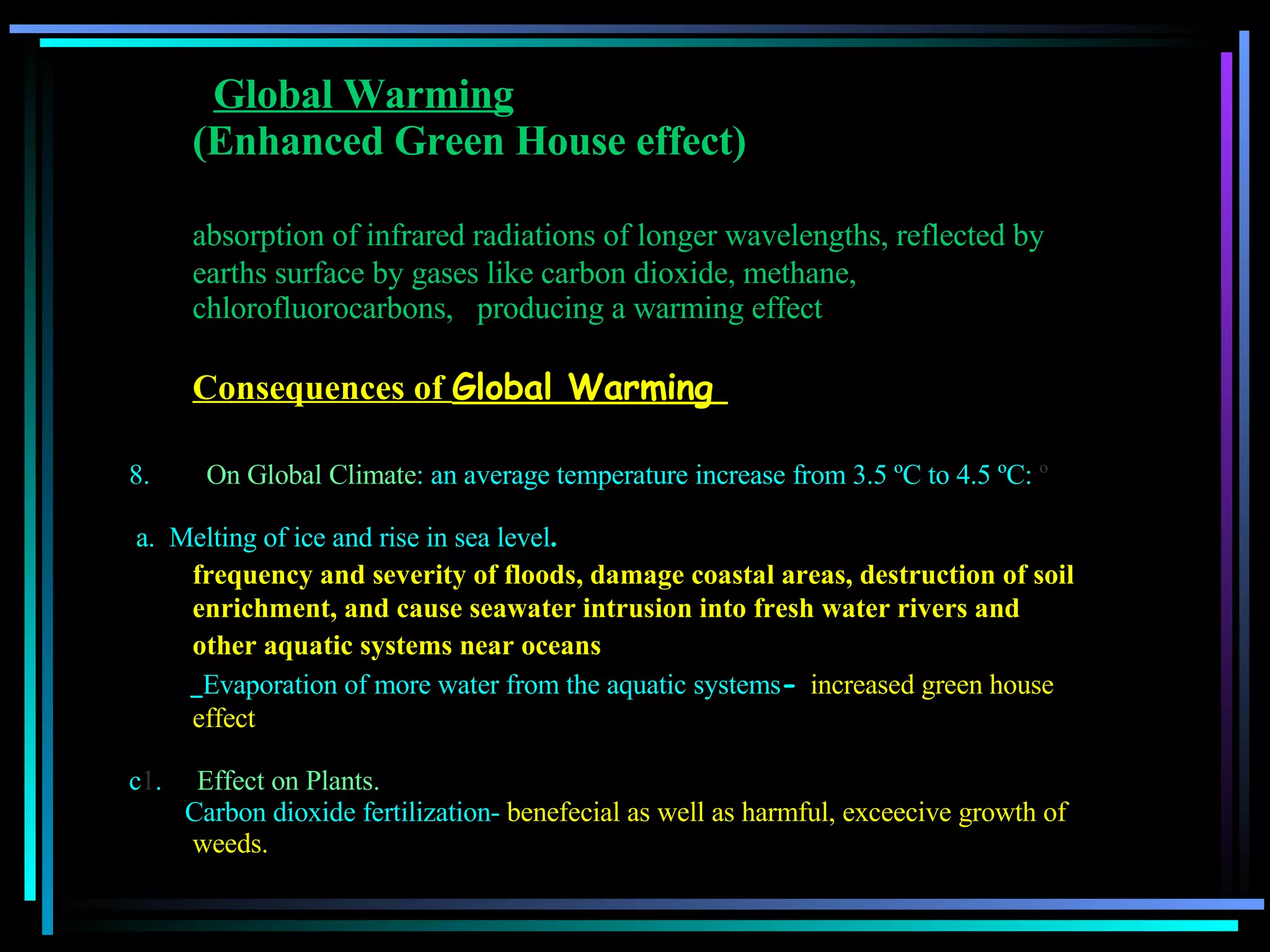   Global Warming   (Enhanced Green House effect) absorption of infrared radiations of longer wavelengths, reflected by earths surface by gases like carbon dioxide, methane, chlorofluorocarbons,  producing a warming effect  Consequences of  Global Warming     On Global Climate : an average temperature increase from 3.5 ºC to 4.5 ºC:  º a.  Melting of ice and rise in sea level . frequency and severity of floods, damage coastal areas,   destruction of soil enrichment, and cause seawater intrusion into fresh water rivers and other aquatic systems near oceans   Evaporation of more water from the aquatic systems -  increased green house effect c 1 .      Effect on Plants. Carbon dioxide fertilization-  benefecial as well as harmful, exceecive growth of weeds.  