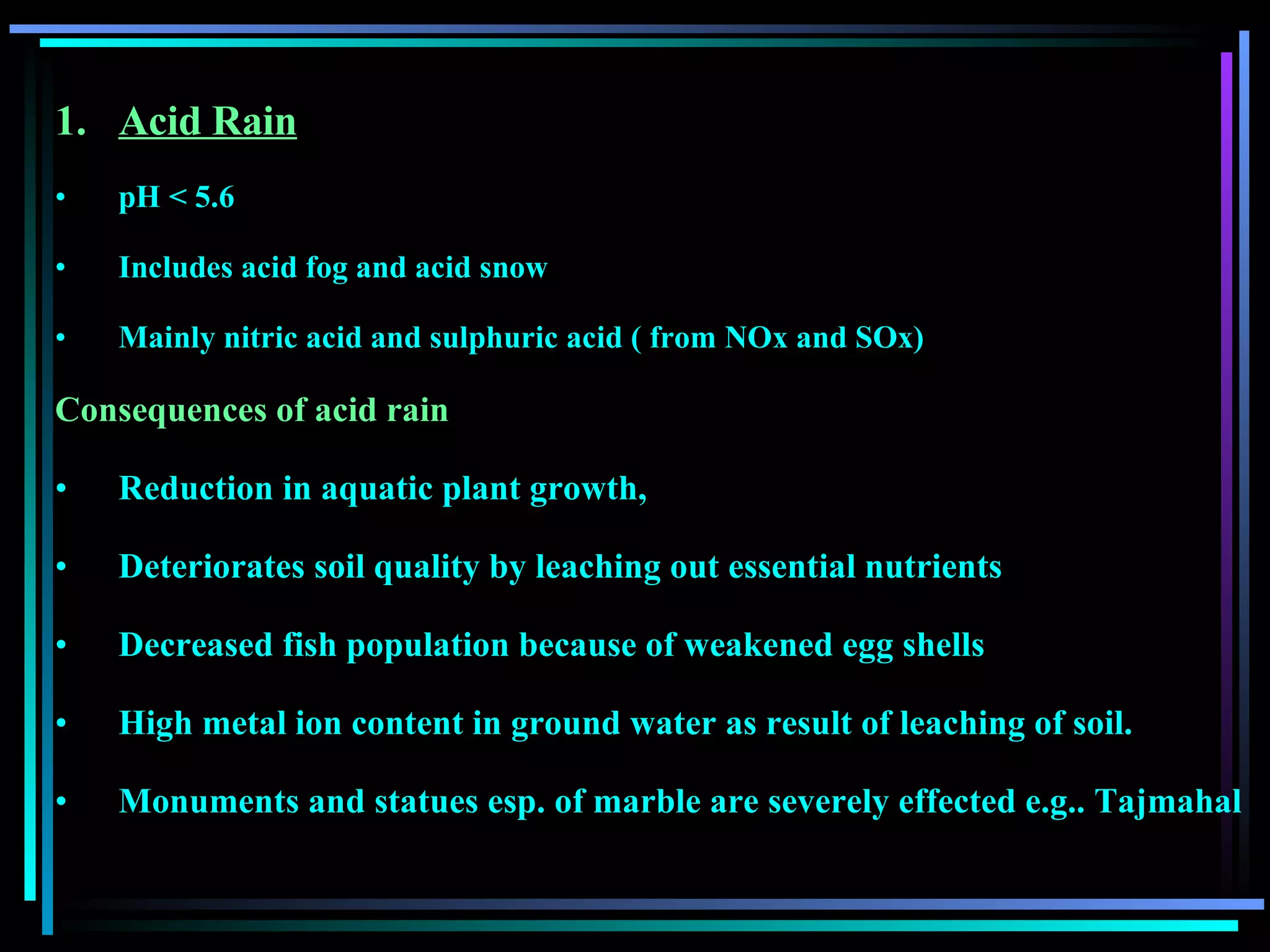 Acid Rain pH < 5.6 Includes acid fog and acid snow Mainly nitric acid and sulphuric acid ( from NOx and SOx) Consequences of acid rain Reduction in aquatic plant growth,  Deteriorates soil quality by leaching out essential nutrients Decreased fish population because of weakened egg shells High metal ion content in ground water as result of leaching of soil. Monuments and statues esp. of marble are severely effected e.g.. Tajmahal 