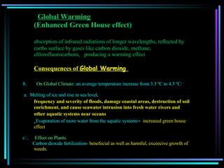   Global Warming   (Enhanced Green House effect) absorption of infrared radiations of longer wavelengths, reflected by earths surface by gases like carbon dioxide, methane, chlorofluorocarbons,  producing a warming effect  Consequences of  Global Warming     On Global Climate : an average temperature increase from 3.5 ºC to 4.5 ºC:  º a.  Melting of ice and rise in sea level . frequency and severity of floods, damage coastal areas,   destruction of soil enrichment, and cause seawater intrusion into fresh water rivers and other aquatic systems near oceans   Evaporation of more water from the aquatic systems -  increased green house effect c 1 .      Effect on Plants. Carbon dioxide fertilization-  benefecial as well as harmful, exceecive growth of weeds.  