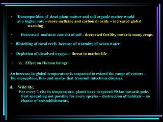Decomposition of  dead plant matter and soil organic matter would  at a higher rate   – more methane and carbon di oxide – increased global  warming          Decreased  moisture content of soil -  decreased fertility towards many crops  Bleaching of coral reefs  because of warming of ocean water Depletion of dissolved oxygen –  threat to marine life 1.       c.   Effect on Human beings:  An increase in global temperature is suspected to extend the range of vectors – the mosquitoes, flies and snails- that transmit infectious diseases.  Wild life :    For every 1 rise in temperature, plants have to spread 90 km towards pole. Fast spreading not possible for every species – destruction of habitats – no  chance of reestablishments. 