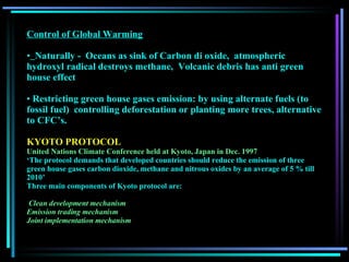 Control of Global Warming Naturally -  Oceans as sink of Carbon di oxide,  atmospheric hydroxyl radical destroys methane,  Volcanic debris has anti green house effect Restricting green house gases emission: by using alternate fuels (to fossil fuel)  controlling deforestation or planting more trees, alternative to CFC’s. KYOTO PROTOCOL United Nations Climate Conference held at Kyoto, Japan in Dec. 1997   ‘ The protocol demands that developed countries should reduce the emission of three green house gases carbon dioxide, methane and nitrous oxides by an average of 5 % till 2010’  Three main components of Kyoto protocol are: Clean development mechanism   Emission trading mechanism   Joint implementation mechanism   