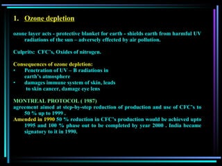 Ozone depletion ozone layer acts - protective blanket for earth - shields earth from harmful UV radiations of the sun – adversely effected by air pollution. Culprits:  CFC’s, Oxides of nitrogen.  Consequences of ozone depletion: Penetration of UV – B radiations in  earth’s atmosphere damages immune system of skin, leads   to skin cancer, damage eye lens  MONTREAL PROTOCOL ( 1987) agreement aimed at step-by-step reduction of production and use of CFC’s to 50 % up to 1999 . Amended in 1990  50 % reduction in CFC’s production would be achieved upto 1995 and 100 % phase out to be completed by year 2000 . India became signatory to it in 1990. 
