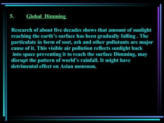 5. Global  Dimming   Research of about five decades shows that amount of sunlight reaching the earth’s surface has been gradually falling  .  The particulate in form of soot, ash and other pollutants are major cause of it. This visible air pollution reflects sunlight back into space preventing it to reach the surface   Dimming, may disrupt the pattern of world’s rainfall. It might have detrimental effect on Asian monsoon.   