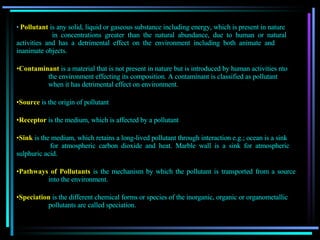 Pollutant   is any solid, liquid or gaseous substance including energy, which is present in nature   in concentrations greater than the natural abundance, due to human or natural  activities and has a detrimental effect on the environment including both animate and  inanimate objects. Contaminant   is a material that is not present in nature but is introduced by human activities nto the environment effecting its composition. A contaminant is classified as pollutant  when it has detrimental effect on environment . Source   is the origin of pollutant Receptor   is the medium, which is affected by a pollutant Sink   is   the medium, which retains a long-lived pollutant through interaction e.g.; ocean is a sink for atmospheric carbon dioxide and heat. Marble wall is a sink for atmospheric  sulphuric acid. Pathways of Pollutants   is the mechanism by which the pollutant is transported from a source  into the environment. Speciation   is the different chemical forms or species of the inorganic, organic or organometallic  pollutants are called speciation. 