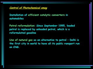 Control of Photochemical smog Installation of  efficient catalytic converters  in automobiles  Petrol reformulation : Since September 1995, leaded petrol is replaced by unleaded petrol, which is a reformulated gasoline  Use of natural gas  as an alternative to petrol – Delhi is the first city in world to have all its public ransport run on CNG. 