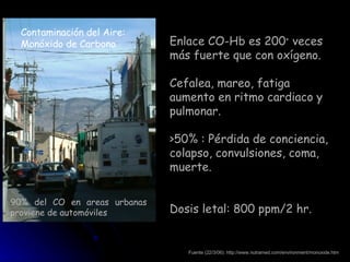 Contaminación del Aire: Monóxido de Carbono Fuente (22/3/06): http://www.nutramed.com/environment/monoxide.htm Enlace CO-Hb es 200 +  veces más fuerte que con oxígeno. Cefalea, mareo, fatiga aumento en ritmo cardiaco y pulmonar. >50% : Pérdida de conciencia, colapso, convulsiones, coma, muerte. Dosis letal: 800 ppm/2 hr. 90% del CO en areas urbanas proviene de automóviles 