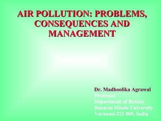 AIR POLLUTION: PROBLEMS, CONSEQUENCES AND MANAGEMENT Dr. Madhoolika Agrawal Professor Department of Botany Banaras Hindu University Varanasi-221 005, India 