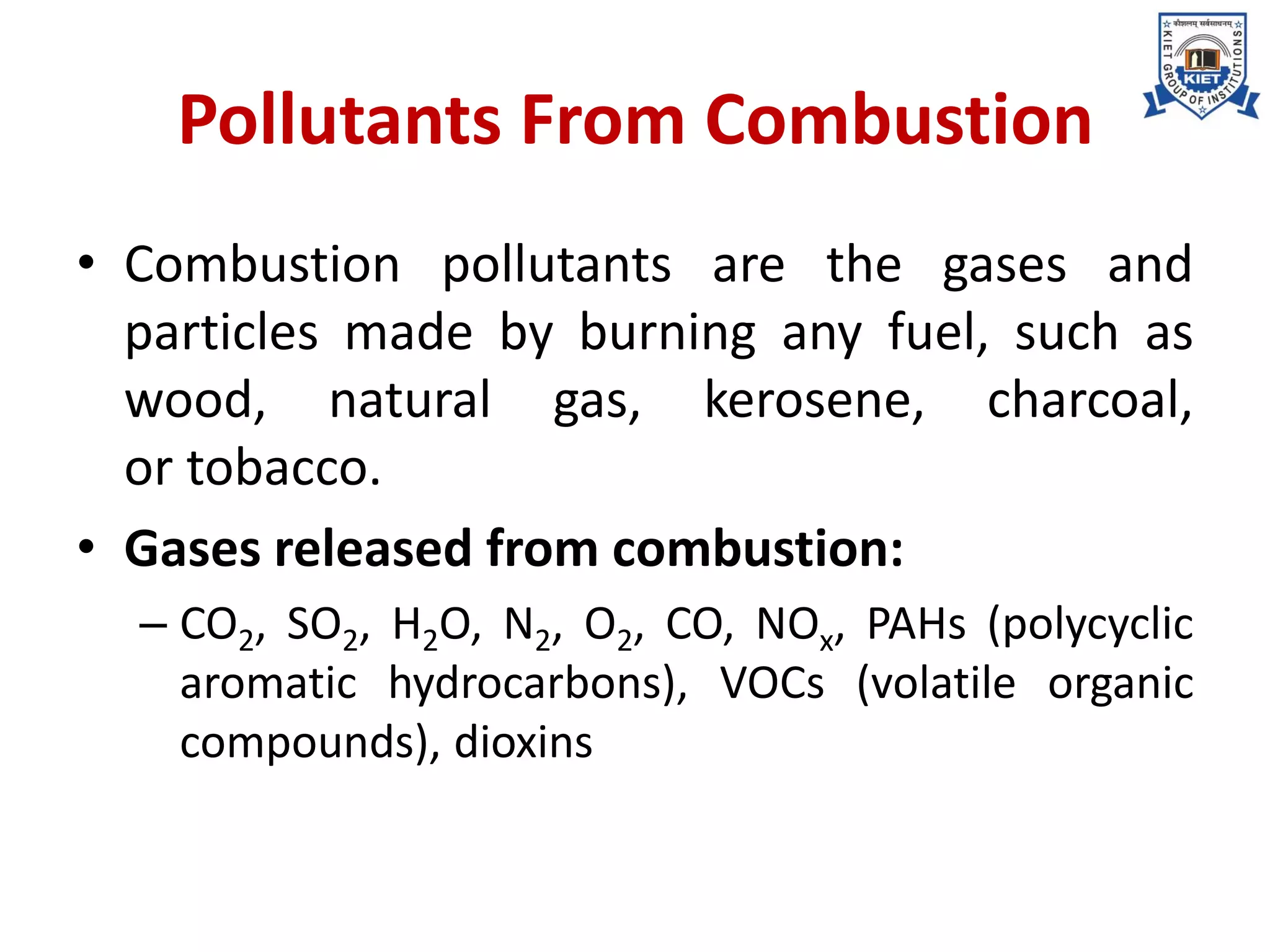 Pollutants From Combustion
• Combustion pollutants are the gases and
particles made by burning any fuel, such as
wood, natural gas, kerosene, charcoal,
or tobacco.
• Gases released from combustion:
– CO2, SO2, H2O, N2, O2, CO, NOx, PAHs (polycyclic
aromatic hydrocarbons), VOCs (volatile organic
compounds), dioxins
 