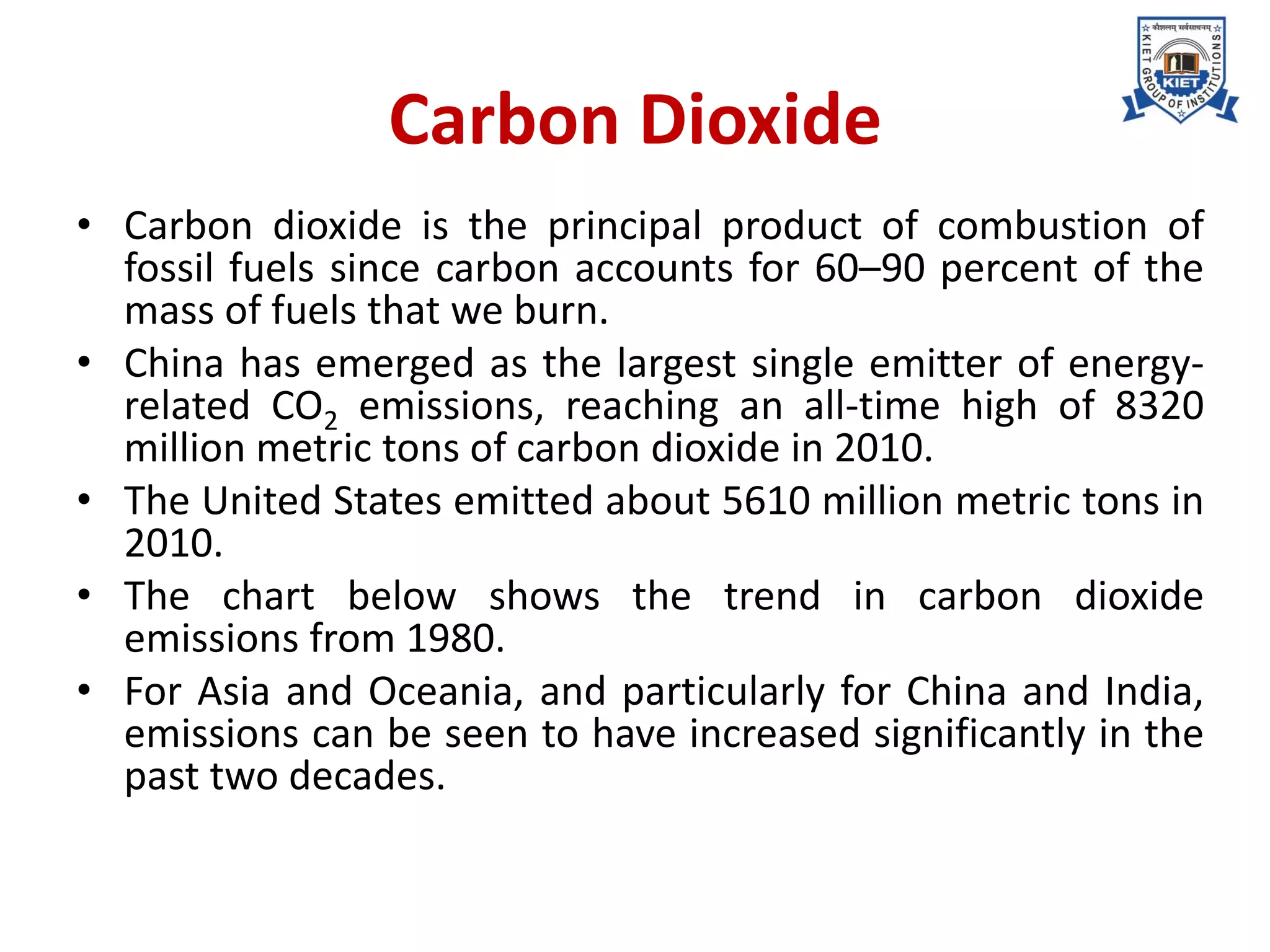 Carbon Dioxide
• Carbon dioxide is the principal product of combustion of
fossil fuels since carbon accounts for 60–90 percent of the
mass of fuels that we burn.
• China has emerged as the largest single emitter of energy-
related CO2 emissions, reaching an all-time high of 8320
million metric tons of carbon dioxide in 2010.
• The United States emitted about 5610 million metric tons in
2010.
• The chart below shows the trend in carbon dioxide
emissions from 1980.
• For Asia and Oceania, and particularly for China and India,
emissions can be seen to have increased significantly in the
past two decades.
 