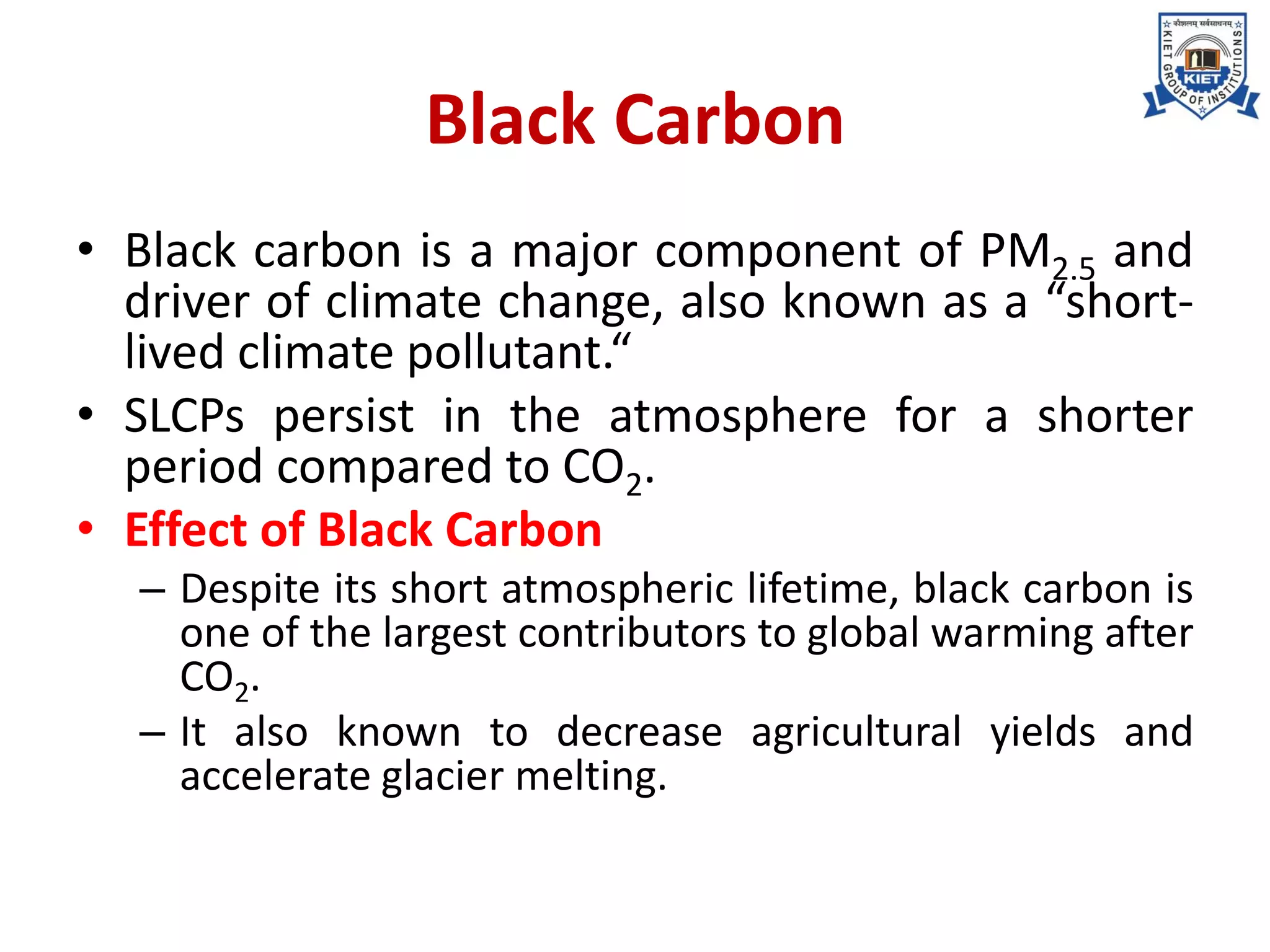 Black Carbon
• Black carbon is a major component of PM2.5 and
driver of climate change, also known as a “short-
lived climate pollutant.“
• SLCPs persist in the atmosphere for a shorter
period compared to CO2.
• Effect of Black Carbon
– Despite its short atmospheric lifetime, black carbon is
one of the largest contributors to global warming after
CO2.
– It also known to decrease agricultural yields and
accelerate glacier melting.
 