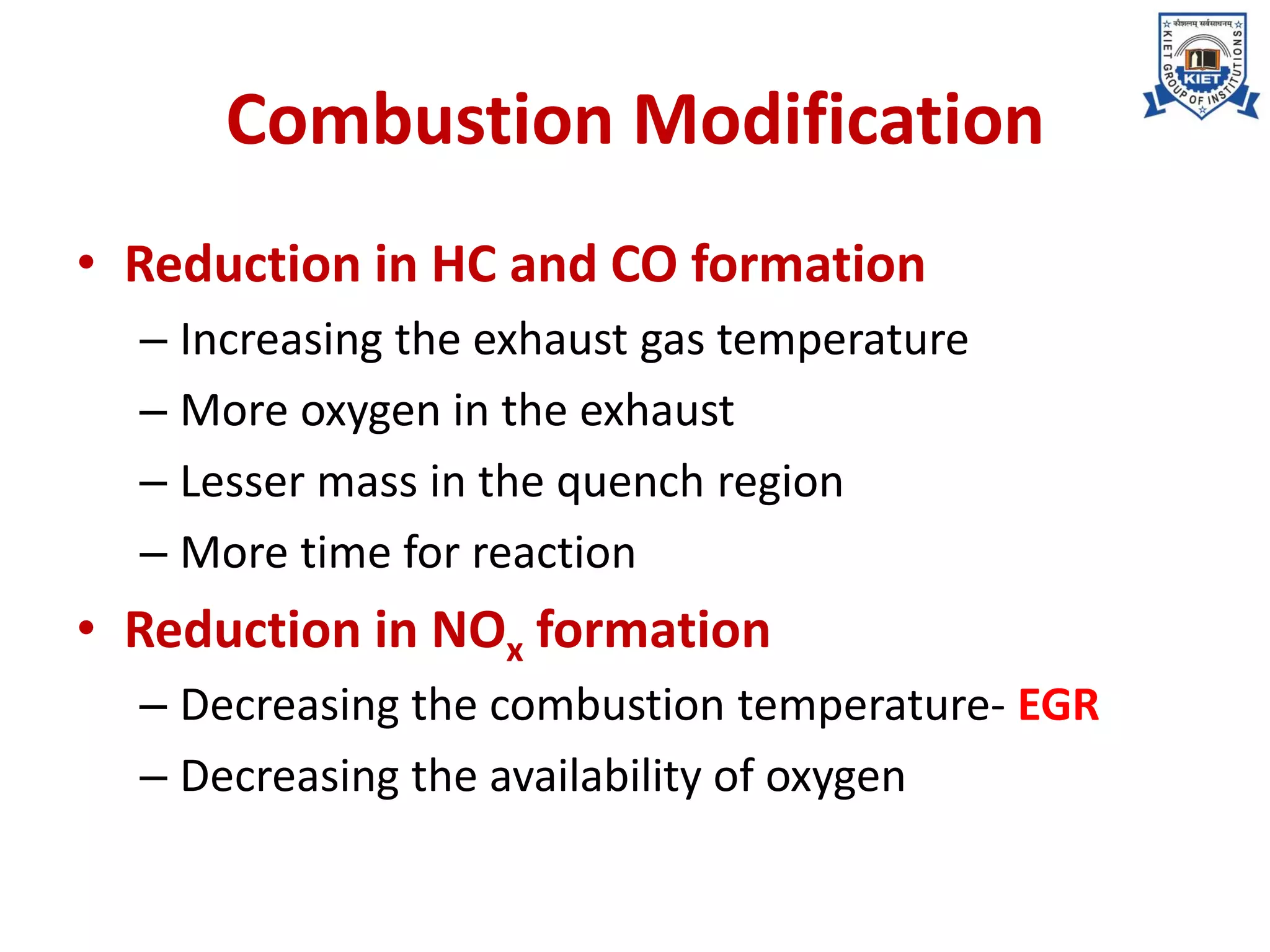 Combustion Modification
• Reduction in HC and CO formation
– Increasing the exhaust gas temperature
– More oxygen in the exhaust
– Lesser mass in the quench region
– More time for reaction
• Reduction in NOx formation
– Decreasing the combustion temperature- EGR
– Decreasing the availability of oxygen
 