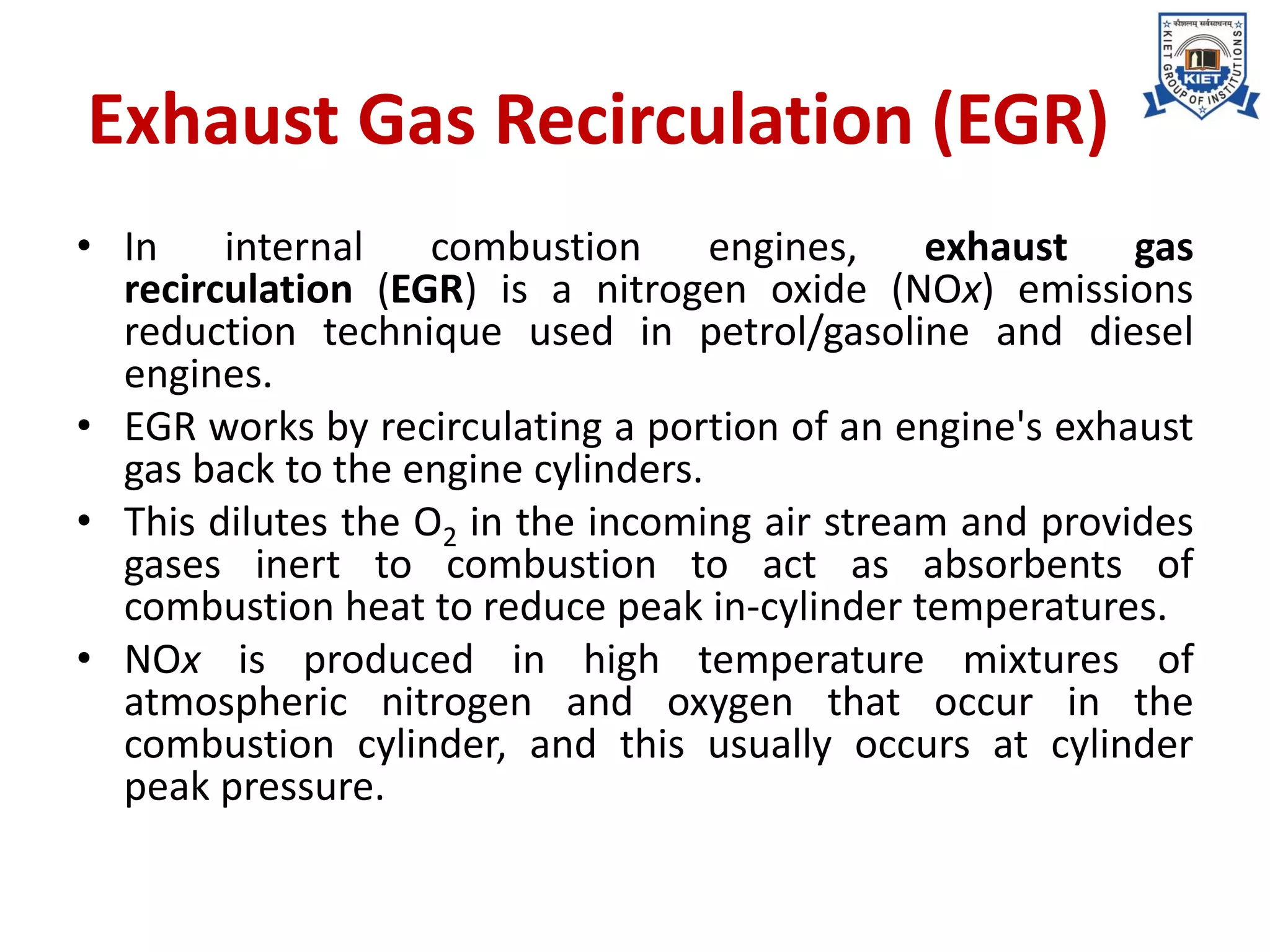Exhaust Gas Recirculation (EGR)
• In internal combustion engines, exhaust gas
recirculation (EGR) is a nitrogen oxide (NOx) emissions
reduction technique used in petrol/gasoline and diesel
engines.
• EGR works by recirculating a portion of an engine's exhaust
gas back to the engine cylinders.
• This dilutes the O2 in the incoming air stream and provides
gases inert to combustion to act as absorbents of
combustion heat to reduce peak in-cylinder temperatures.
• NOx is produced in high temperature mixtures of
atmospheric nitrogen and oxygen that occur in the
combustion cylinder, and this usually occurs at cylinder
peak pressure.
 