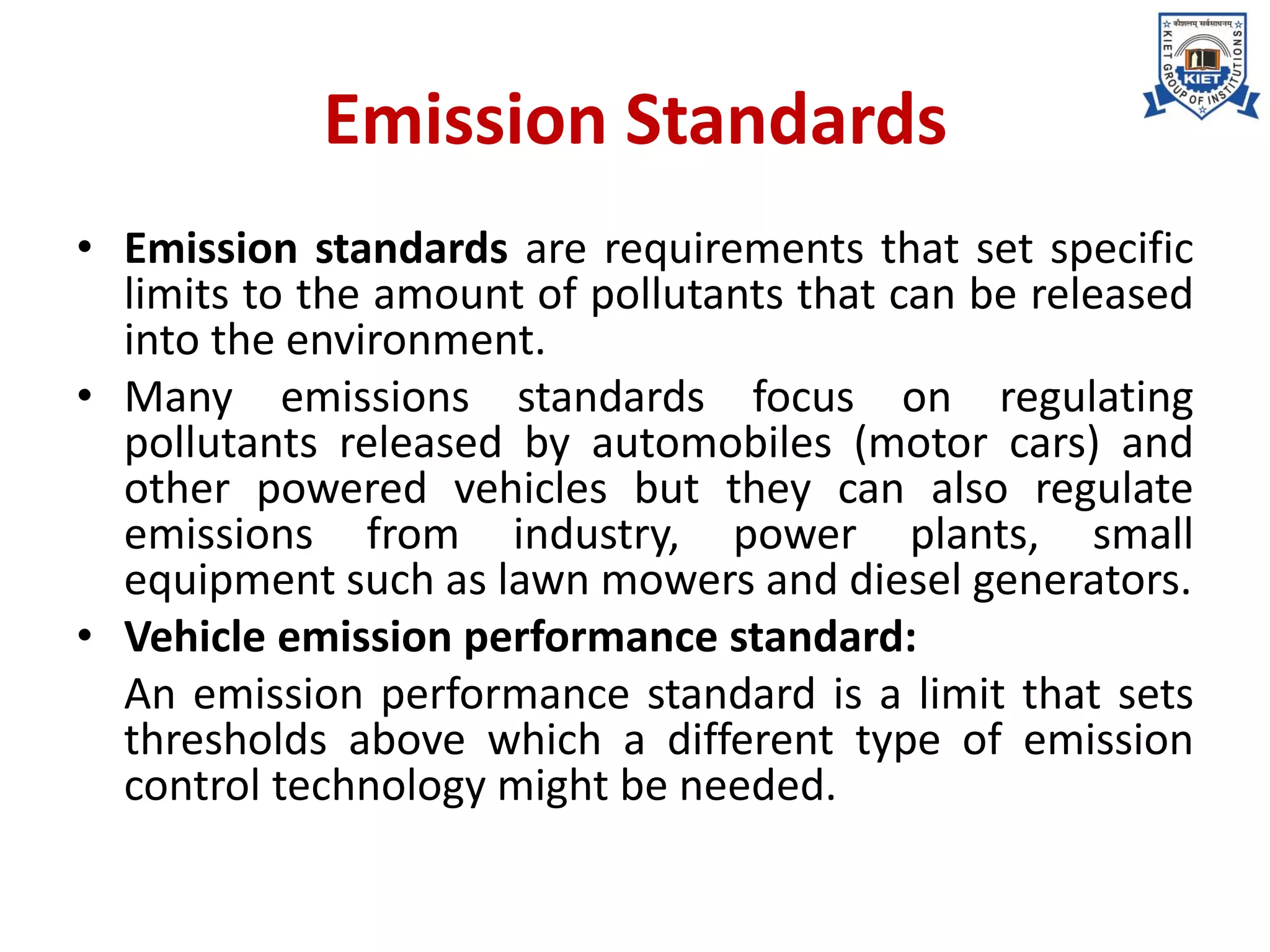 Emission Standards
• Emission standards are requirements that set specific
limits to the amount of pollutants that can be released
into the environment.
• Many emissions standards focus on regulating
pollutants released by automobiles (motor cars) and
other powered vehicles but they can also regulate
emissions from industry, power plants, small
equipment such as lawn mowers and diesel generators.
• Vehicle emission performance standard:
An emission performance standard is a limit that sets
thresholds above which a different type of emission
control technology might be needed.
 