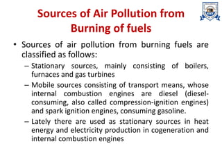Sources of Air Pollution from
Burning of fuels
• Sources of air pollution from burning fuels are
classified as follows:
– Stationary sources, mainly consisting of boilers,
furnaces and gas turbines
– Mobile sources consisting of transport means, whose
internal combustion engines are diesel (diesel-
consuming, also called compression-ignition engines)
and spark ignition engines, consuming gasoline.
– Lately there are used as stationary sources in heat
energy and electricity production in cogeneration and
internal combustion engines
 