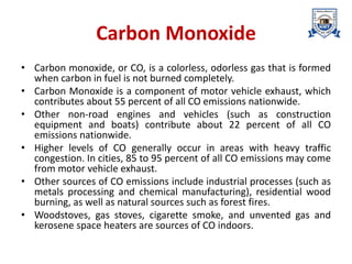 Carbon Monoxide
• Carbon monoxide, or CO, is a colorless, odorless gas that is formed
when carbon in fuel is not burned completely.
• Carbon Monoxide is a component of motor vehicle exhaust, which
contributes about 55 percent of all CO emissions nationwide.
• Other non-road engines and vehicles (such as construction
equipment and boats) contribute about 22 percent of all CO
emissions nationwide.
• Higher levels of CO generally occur in areas with heavy traffic
congestion. In cities, 85 to 95 percent of all CO emissions may come
from motor vehicle exhaust.
• Other sources of CO emissions include industrial processes (such as
metals processing and chemical manufacturing), residential wood
burning, as well as natural sources such as forest fires.
• Woodstoves, gas stoves, cigarette smoke, and unvented gas and
kerosene space heaters are sources of CO indoors.
 