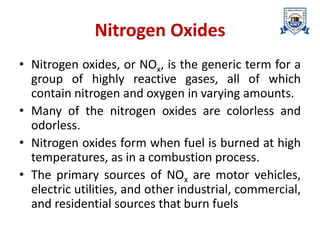 Nitrogen Oxides
• Nitrogen oxides, or NOx, is the generic term for a
group of highly reactive gases, all of which
contain nitrogen and oxygen in varying amounts.
• Many of the nitrogen oxides are colorless and
odorless.
• Nitrogen oxides form when fuel is burned at high
temperatures, as in a combustion process.
• The primary sources of NOx are motor vehicles,
electric utilities, and other industrial, commercial,
and residential sources that burn fuels
 