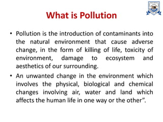 What is Pollution
• Pollution is the introduction of contaminants into
the natural environment that cause adverse
change, in the form of killing of life, toxicity of
environment, damage to ecosystem and
aesthetics of our surrounding.
• An unwanted change in the environment which
involves the physical, biological and chemical
changes involving air, water and land which
affects the human life in one way or the other”.
 