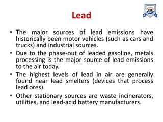 Lead
• The major sources of lead emissions have
historically been motor vehicles (such as cars and
trucks) and industrial sources.
• Due to the phase-out of leaded gasoline, metals
processing is the major source of lead emissions
to the air today.
• The highest levels of lead in air are generally
found near lead smelters (devices that process
lead ores).
• Other stationary sources are waste incinerators,
utilities, and lead-acid battery manufacturers.
 