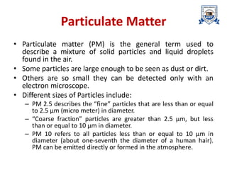 Particulate Matter
• Particulate matter (PM) is the general term used to
describe a mixture of solid particles and liquid droplets
found in the air.
• Some particles are large enough to be seen as dust or dirt.
• Others are so small they can be detected only with an
electron microscope.
• Different sizes of Particles include:
– PM 2.5 describes the “fine” particles that are less than or equal
to 2.5 µm (micro meter) in diameter.
– “Coarse fraction” particles are greater than 2.5 µm, but less
than or equal to 10 µm in diameter.
– PM 10 refers to all particles less than or equal to 10 µm in
diameter (about one-seventh the diameter of a human hair).
PM can be emitted directly or formed in the atmosphere.
 