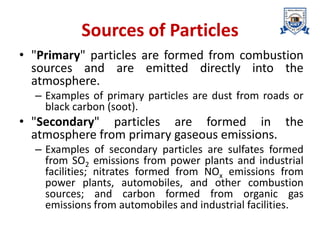 Sources of Particles
• "Primary" particles are formed from combustion
sources and are emitted directly into the
atmosphere.
– Examples of primary particles are dust from roads or
black carbon (soot).
• "Secondary" particles are formed in the
atmosphere from primary gaseous emissions.
– Examples of secondary particles are sulfates formed
from SO2 emissions from power plants and industrial
facilities; nitrates formed from NOx emissions from
power plants, automobiles, and other combustion
sources; and carbon formed from organic gas
emissions from automobiles and industrial facilities.
 