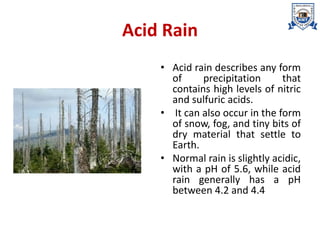 Acid Rain
• Acid rain describes any form
of precipitation that
contains high levels of nitric
and sulfuric acids.
• It can also occur in the form
of snow, fog, and tiny bits of
dry material that settle to
Earth.
• Normal rain is slightly acidic,
with a pH of 5.6, while acid
rain generally has a pH
between 4.2 and 4.4
 