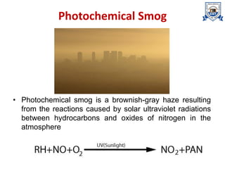 Photochemical Smog
• Photochemical smog is a brownish-gray haze resulting
from the reactions caused by solar ultraviolet radiations
between hydrocarbons and oxides of nitrogen in the
atmosphere
 