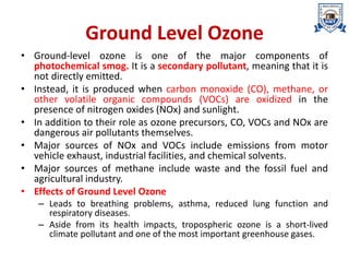 Ground Level Ozone
• Ground-level ozone is one of the major components of
photochemical smog. It is a secondary pollutant, meaning that it is
not directly emitted.
• Instead, it is produced when carbon monoxide (CO), methane, or
other volatile organic compounds (VOCs) are oxidized in the
presence of nitrogen oxides (NOx) and sunlight.
• In addition to their role as ozone precursors, CO, VOCs and NOx are
dangerous air pollutants themselves.
• Major sources of NOx and VOCs include emissions from motor
vehicle exhaust, industrial facilities, and chemical solvents.
• Major sources of methane include waste and the fossil fuel and
agricultural industry.
• Effects of Ground Level Ozone
– Leads to breathing problems, asthma, reduced lung function and
respiratory diseases.
– Aside from its health impacts, tropospheric ozone is a short-lived
climate pollutant and one of the most important greenhouse gases.
 