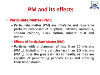 PM and its effects
• Particulate Matter (PM):
– Particulate matter (PM) are inhalable and respirable
particles composed of sulphate, nitrates, ammonia,
sodium chloride, black carbon, mineral dust and
water.
– Effects of Particulate Matter (PM):
– Particles with a diameter of less than 10 microns
(PM10), including fine particles less than 2.5 microns
(PM2.5) pose the greatest risks to health, as they are
capable of penetrating people’s lungs and entering
their bloodstream.
 