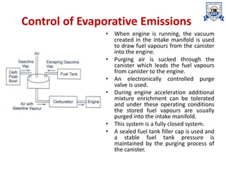 Control of Evaporative Emissions
• When engine is running, the vacuum
created in the intake manifold is used
to draw fuel vapours from the canister
into the engine.
• Purging air is sucked through the
canister which leads the fuel vapours
from canister to the engine.
• An electronically controlled purge
valve is used.
• During engine acceleration additional
mixture enrichment can be tolerated
and under these operating conditions
the stored fuel vapours are usually
purged into the intake manifold.
• This system is a fully closed system.
• A sealed fuel tank filler cap is used and
a stable fuel tank pressure is
maintained by the purging process of
the canister.
 