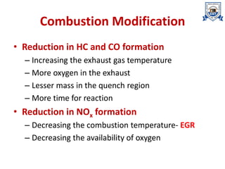 Combustion Modification
• Reduction in HC and CO formation
– Increasing the exhaust gas temperature
– More oxygen in the exhaust
– Lesser mass in the quench region
– More time for reaction
• Reduction in NOx formation
– Decreasing the combustion temperature- EGR
– Decreasing the availability of oxygen
 