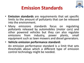 Emission Standards
• Emission standards are requirements that set specific
limits to the amount of pollutants that can be released
into the environment.
• Many emissions standards focus on regulating
pollutants released by automobiles (motor cars) and
other powered vehicles but they can also regulate
emissions from industry, power plants, small
equipment such as lawn mowers and diesel generators.
• Vehicle emission performance standard:
An emission performance standard is a limit that sets
thresholds above which a different type of emission
control technology might be needed.
 